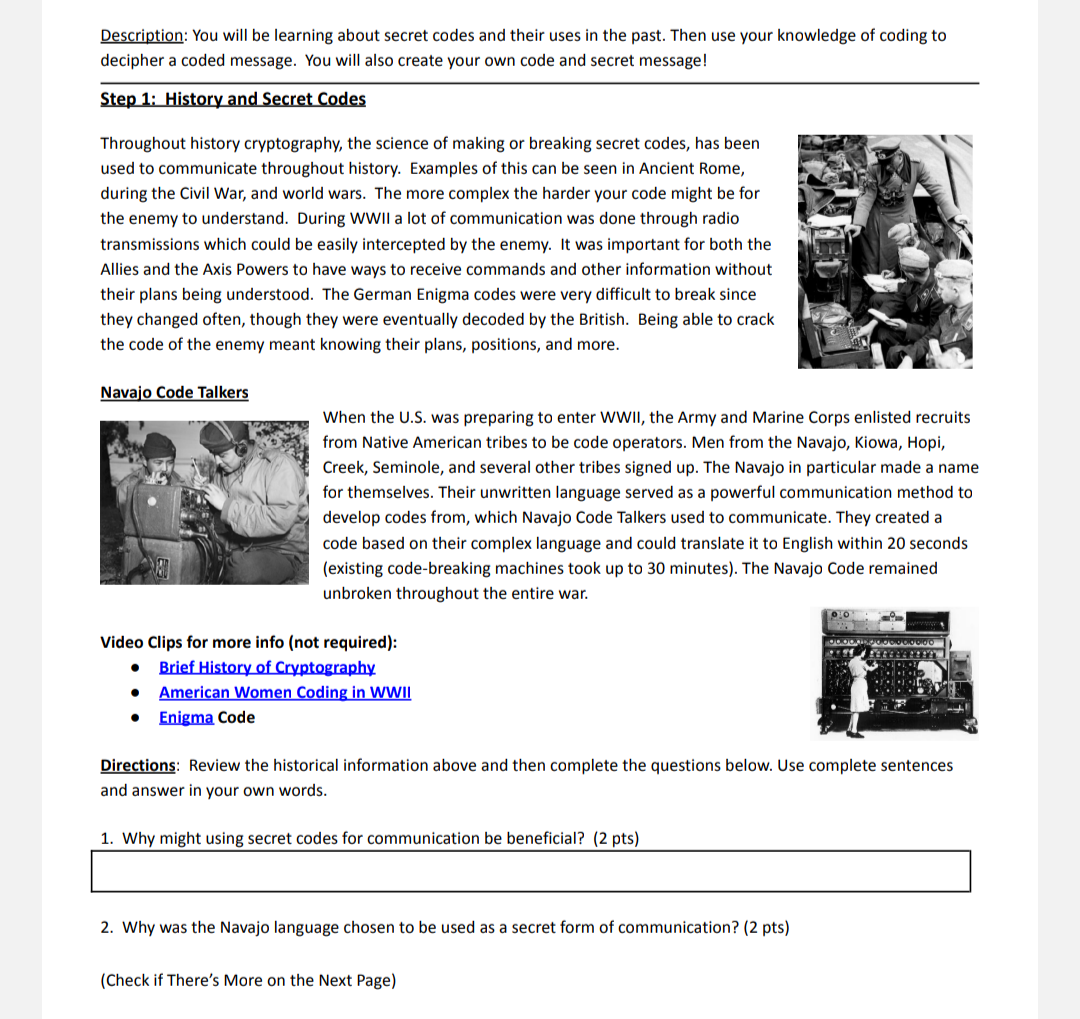 Description: You will be learning about secret codes and their uses in the past. Then use your knowledge of coding to
decipher a coded message. You will also create your own code and secret message!
Step 1: History and Secret Codes
Throughout history cryptography, the science of making or breaking secret codes, has been
used to communicate throughout history. Examples of this can be seen in Ancient Rome,
during the Civil War, and world wars. The more complex the harder your code might be for
the enemy to understand. During WWII a lot of communication was done through radio
transmissions which could be easily intercepted by the enemy. It was important for both the
Allies and the Axis Powers to have ways to receive commands and other information without
their plans being understood. The German Enigma codes were very difficult to break since
they changed often, though they were eventually decoded by the British. Being able to crack
the code of the enemy meant knowing their plans, positions, and more.
Navajo Code Talkers
When the U.S. was preparing to enter WWII, the Army and Marine Corps enlisted recruits
from Native American tribes to be code operators. Men from the Navajo, Kiowa, Hopi,
Creek, Seminole, and several other tribes signed up. The Navajo in particular made a name
for themselves. Their unwritten language served as a powerful communication method to
develop codes from, which Navajo Code Talkers used to communicate. They created a
code based on their complex language and could translate it to English within 20 seconds
(existing code-breaking machines took up to 30 minutes). The Navajo Code remained
unbroken throughout the entire war.
Video Clips for more info (not required):
Brief History of Cryptography
American Women Coding in WWI
Enigma Code
Directions: Review the historical information above and then complete the questions below. Use complete sentences
and answer in your own words.
1. Why might using secret codes for communication be beneficial? (2 pts)
2. Why was the Navajo language chosen to be used as a secret form of communication? (2 pts)
(Check if There's More on the Next Page)

