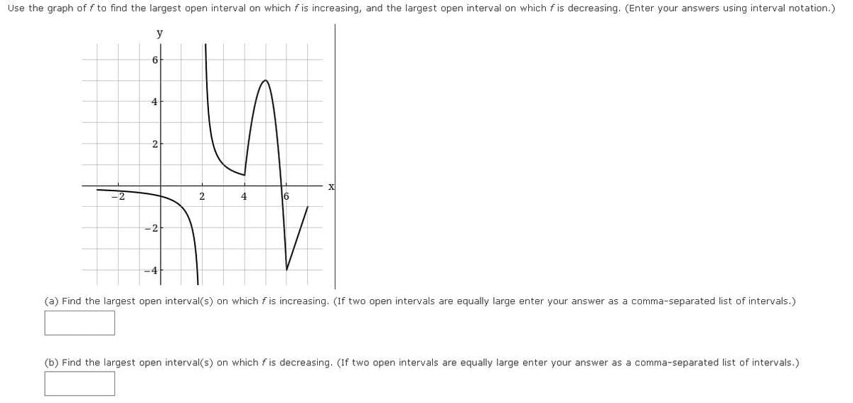 Use the graph of f to find the largest open interval on which f is increasing, and the largest open interval on which f is decreasing. (Enter your answers using interval notation.)
y
6
2
16
-2
(a) Find the largest open interval(s) on which f is increasing. (If two open intervals are equally large enter your answer as a comma-separated list of intervals.)
(b) Find the largest open interval(s) on which fis decreasing. (If two open intervals are equally large enter your answer as a comma-separated list of intervals.)
