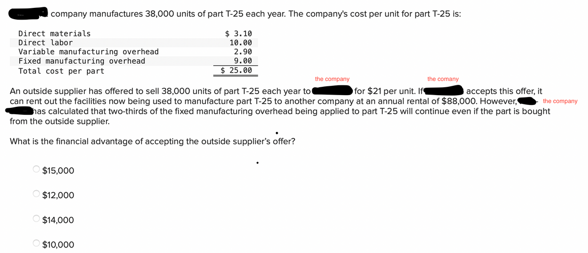 company manufactures 38,000 units of part T-25 each year. The company's cost per unit for part T-25 is:
Direct materials
$ 3.10
10.00
Direct labor
Variable manufacturing overhead
2.90
9.00
Fixed manufacturing overhead
Total cost per part
$ 25.00
the company
the comany
the company
An outside supplier has offered to sell 38,000 units of part T-25 each year to
for $21 per unit. If¶
accepts this offer, it
can rent out the facilities now being used to manufacture part T-25 to another company at an annual rental of $88,000. However,
has calculated that two-thirds of the fixed manufacturing overhead being applied to part T-25 will continue even if the part is bought
from the outside supplier.
What is the financial advantage of accepting the outside supplier's offer?
$15,000
$12,000
$14,000
$10,000