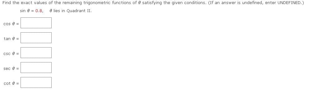 Find the exact values of the remaining trigonometric functions of e satisfying the given conditions. (If an answer is undefined, enter UNDEFINED.)
sin e = 0.8,
e lies in Quadrant II.
cos e =
tan e =
csc e =
sec e =
cot e =
