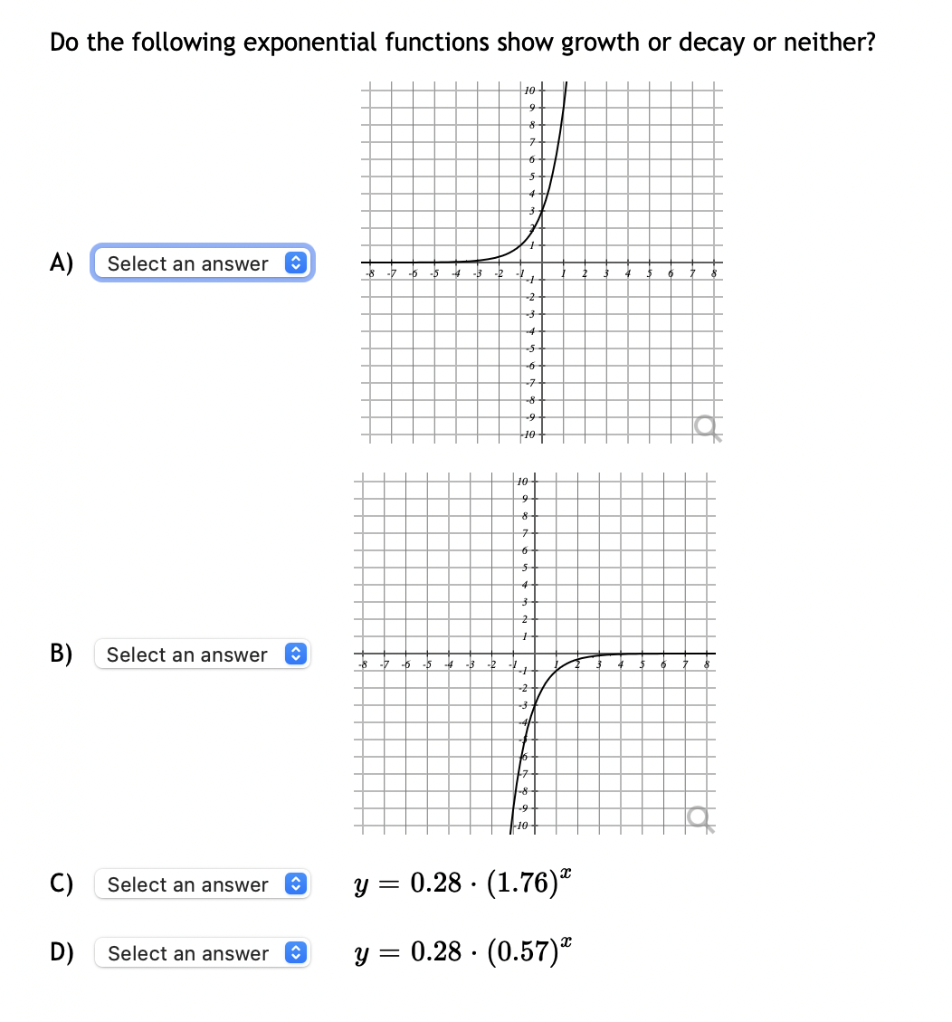 Do the following exponential functions show growth or decay or neither?
10
6-
4-
A)
Select an answer
-4
-5
-7
6-
10
10
B)
Select an answer
-4
-3
-2
-2
C)
y = 0.28 · (1.76)*
Select an answer
D)
y = 0.28 · (0.57)*
Select an answer
