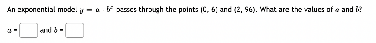 An exponential model y = a · be passes through the points (0, 6) and (2, 96). What are the values of a and b?
a =
and b =
