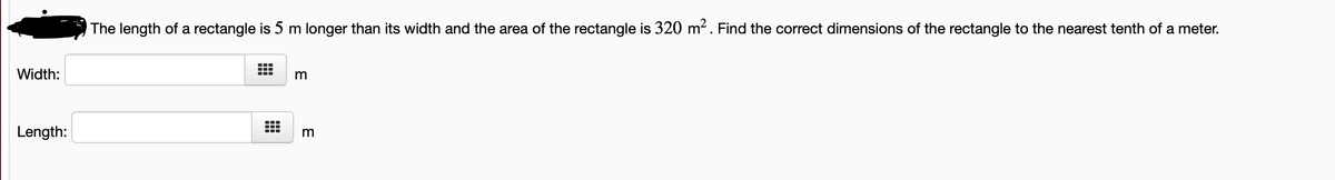 The length of a rectangle is 5 m longer than its width and the area of the rectangle is 320 m?. Find the correct dimensions of the rectangle to the nearest tenth of a meter.
...
Width:
Length:
