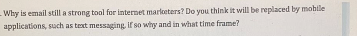 **Why is email still a strong tool for internet marketers? Do you think it will be replaced by mobile applications, such as text messaging, if so why and in what time frame?**

Note: No graphs or diagrams are present in the image provided.