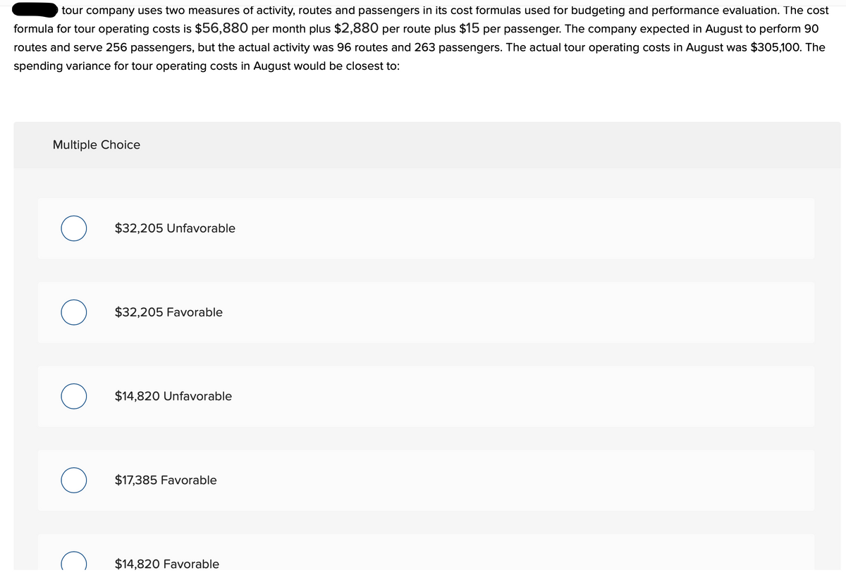 tour company uses two measures of activity, routes and passengers in its cost formulas used for budgeting and performance evaluation. The cost
formula for tour operating costs is $56,880 per month plus $2,880 per route plus $15 per passenger. The company expected in August to perform 90
routes and serve 256 passengers, but the actual activity was 96 routes and 263 passengers. The actual tour operating costs in August was $305,100. The
spending variance for tour operating costs in August would be closest to:
Multiple Choice
$32,205 Unfavorable
$32,205 Favorable
$14,820 Unfavorable
$17,385 Favorable
$14,820 Favorable
O
O
O