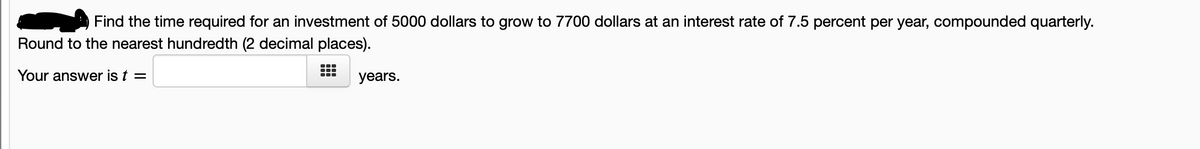 Find the time required for an investment of 5000 dollars to grow to 7700 dollars at an interest rate of 7.5 percent per year, compounded quarterly.
Round to the nearest hundredth (2 decimal places).
Your answer is t =
years.
