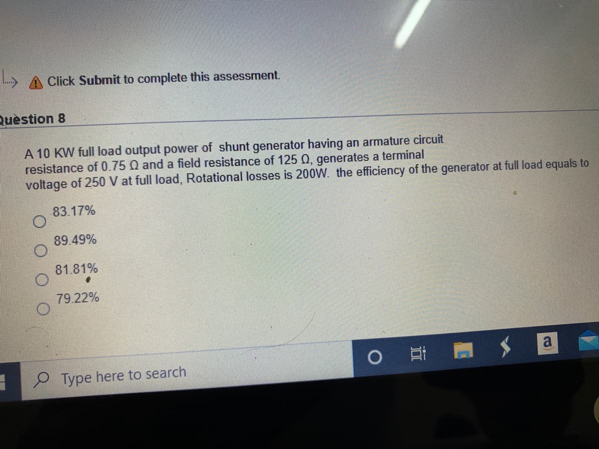 A Click Submit to complete this assessment.
Question 8
A 10 KW full load output power of shunt generator having an armature circuit
resistance of 0.75 Q and a field resistance of 125 Q, generates a terminal
voltage of 250 V at full load, Rotational losses is 200W. the efficiency of the generator at full load equals to
83.17%
89.49%
81.81%
79.22%
O Type here to search
