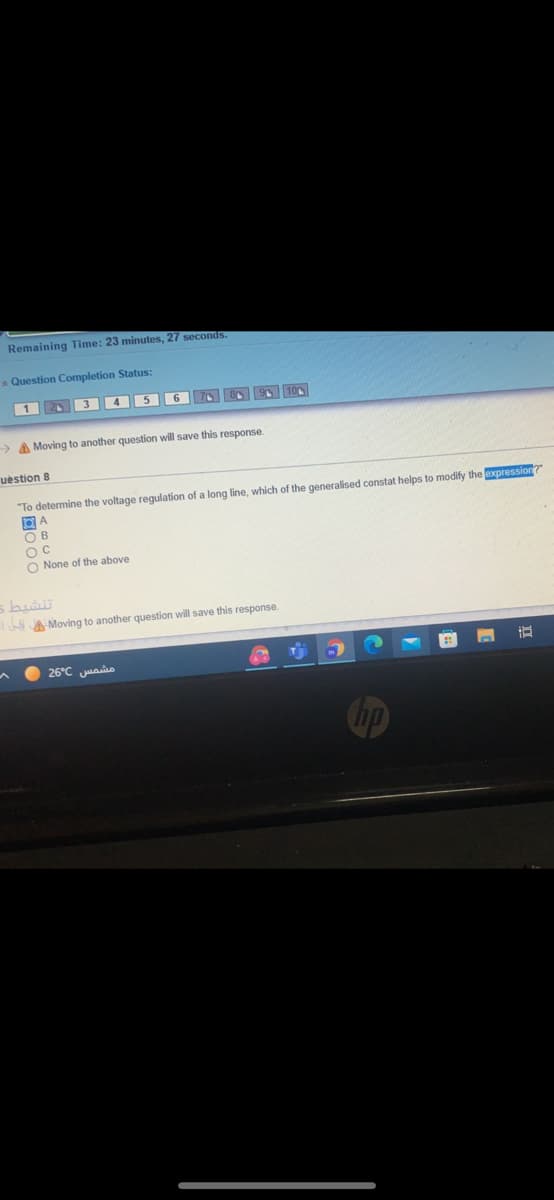 Remaining Time: 23 minutes, 27 seconds.
A Question Completion Status:
1
2 3 4 56
10
> A Moving to another question will save this response.
uestion 8
"To determine the voltage regulation of a long line, which of the generalised constat helps to modify the expression
O B
OC
O None of the above
A Moving to another question will save this response.
26°C uaio
