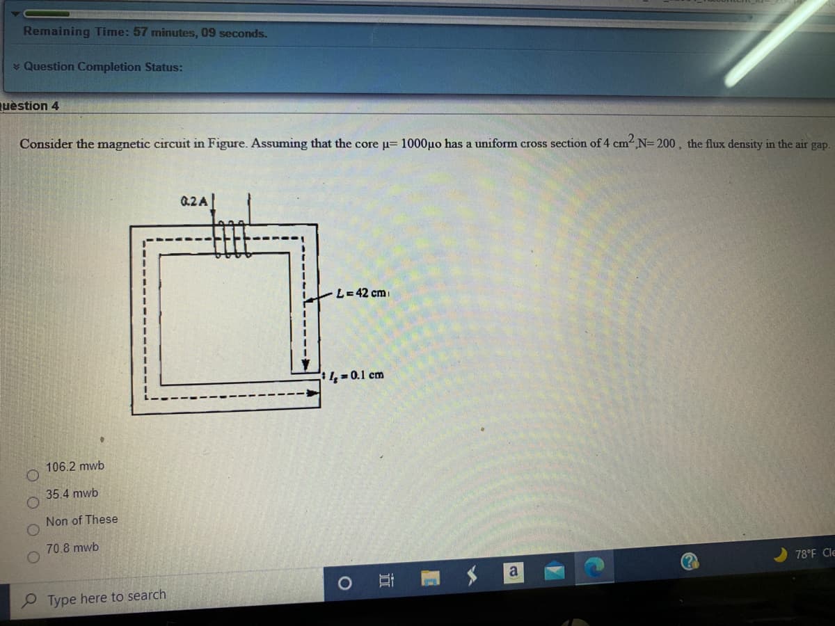 Remaining Time: 57 minutes, 09 seconds.
* Question Completion Status:
uèstion 4
Consider the magnetic circuit in Figure. Assuming that the core u= 1000µo has a uniform cross section of 4 cm ,N= 200, the flux density in the air gap.
02A
L=42 cm
4 = 0.1 cm
106.2 mwb
35.4 mwb
Non of These
70.8 mwb
78°F Cle
P Type here to search
