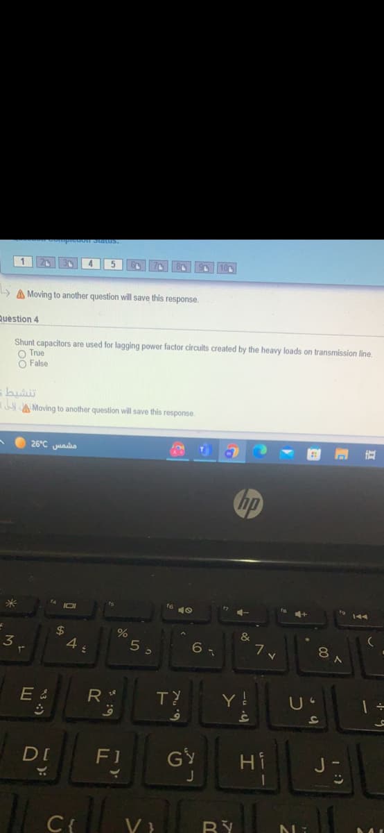 4
5
A Moving to another question will save this response.
Question 4
Shunt capacitors are used for lagging power factor circuits created by the heavy loads on transmission line.
O True
O False
A Moving to another question will save this response.
26°C juao
hp
f4
2$
4
&
3
6 -
8
E &
R
DI
F1
GY
Hi
J
C{
1 :)
