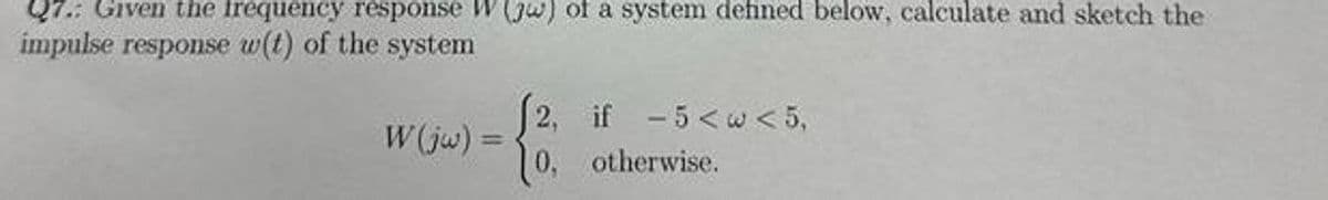 Given the frequency response W (jw) of a system defined below, calculate and sketch the
impulse response w(t) of the system
W(jw)=
2, if -5<w<5,
0, otherwise.