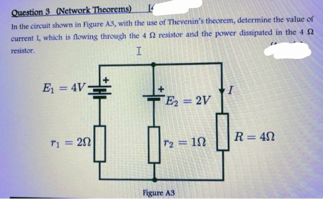 Question 3 (Network Theorems)
14
In the circuit shown in Figure A3, with the use of Thevenin's theorem, determine the value of
current which is flowing through the 4 2 resistor and the power dissipated in the 4
resistor.
I
E₁ = 4V
T1 = 20
E2 = 2V
72
Figure A3
1Ω
I
0
R = 40