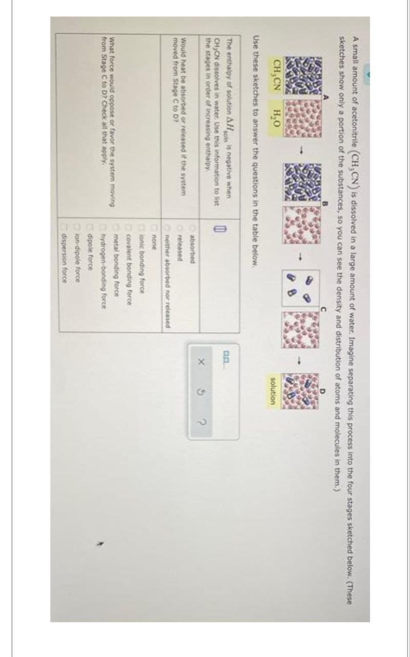 A small amount of acetonitrile (CH₂CN) is dissolved in a large amount of water. Imagine separating this process into the four stages sketched below. (These
sketches show only a portion of the substances, so you can see the density and distribution of atoms and molecules in them.)
CH₂CN H₂O
Use these sketches to answer the questions in the table below.
The enthalpy of solution AH
soln is negative when
CH₂CN dissolves in water. Use this information to list
the stages in order of increasing enthalpy.
Would heat be absorbed or released if the system
moved from Stage C to D?
What force would oppose or favor the system moving
from Stage C to D? Check all that apply.
0
Oabsorbed
released
Oneither absorbed nor released
none
ionic bonding force
covalent bonding force.
metal bonding force
hydrogen-bonding force
dipole force
lon-dipole force
dispersion force
an
X
solution
G
?
