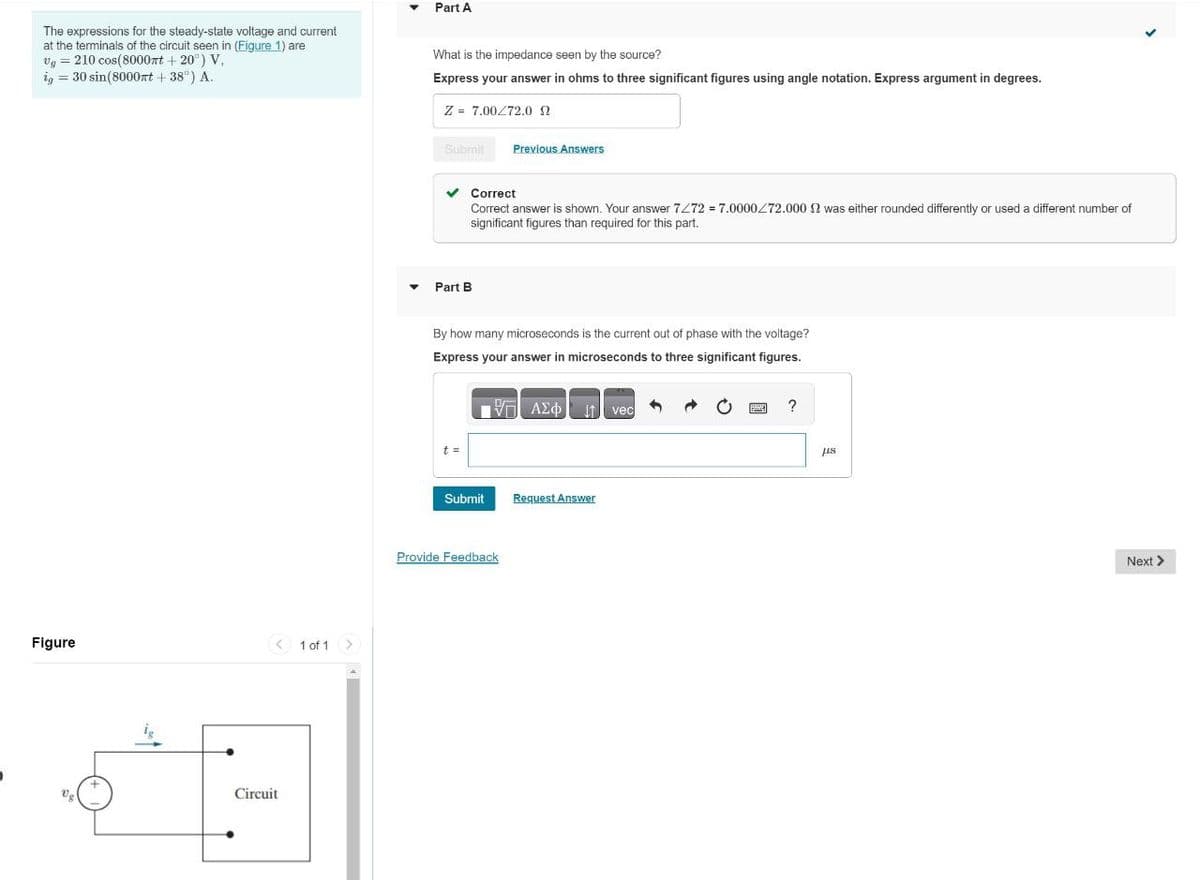 The expressions for the steady-state voltage and current
at the terminals of the circuit seen in (Figure 1) are
210 cos(8000mt+20°) V
ig = 30 sin(8000 + 38°) A.
Vg
Figure
US
+
< 1 of 1
Circuit
>
▼
▼
Part A
What is the impedance seen by the source?
Express your answer in ohms to three significant figures using angle notation. Express argument in degrees.
Z = 7.00 72.0
Submit
Part B
Correct
Correct answer is shown. Your answer 7272 = 7.0000272.000 2 was either rounded differently or used a different number of
significant figures than required for this part.
t =
By how many microseconds is the current out of phase with the voltage?
Express your answer in microseconds to three significant figures.
VE ΑΣΦΙ[1] vec
Previous Answers
Submit
Provide Feedback
Request Answer
?
μs
Next >