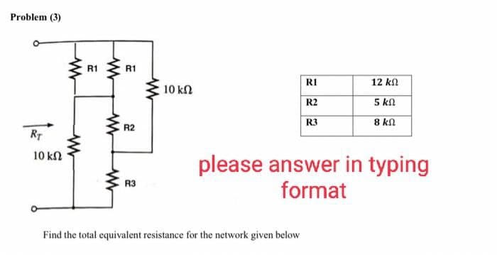 Problem (3)
RT
10 ΚΩ
www
www
R1
www
www
www
R1
R2
R3
ww
10 ΚΩ
RI
R2
R3
Find the total equivalent resistance for the network given below
12 ΚΩ
5 ΚΩ
8 ΚΩ
please answer in typing
format