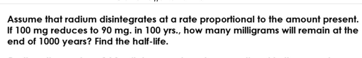 Assume that radium disintegrates at a rate proportional to the amount present.
If 100 mg reduces to 90 mg. in 100 yrs., how many milligrams will remain at the
end of 1000 years? Find the half-life.