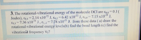 3. The rotational-vibrational energy of the molecule DCI are E0.0-0J(
Joules), o.1=2.14 x10" J, E02 = 6.42 x102 J, E10=7.15 x102" J,
EL1=7.36 x10" J, E2-7.78 x10 J. from these data ( a) draw the
rotational-vibrational energy levels(b) find the bond length (c) find the
vibration&l frequency Vo?
