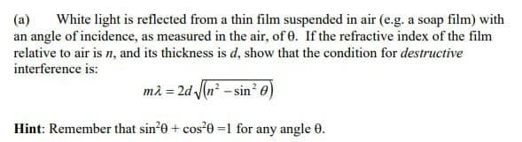 White light is reflected from a thin film suspended in air (e.g. a soap film) with
an angle of incidence, as measured in the air, of 0. If the refractive index of the film
relative to air is n, and its thickness is d, show that the condition for destructive
(a)
interference is:
mà = 2d (n? - sin² 0)
