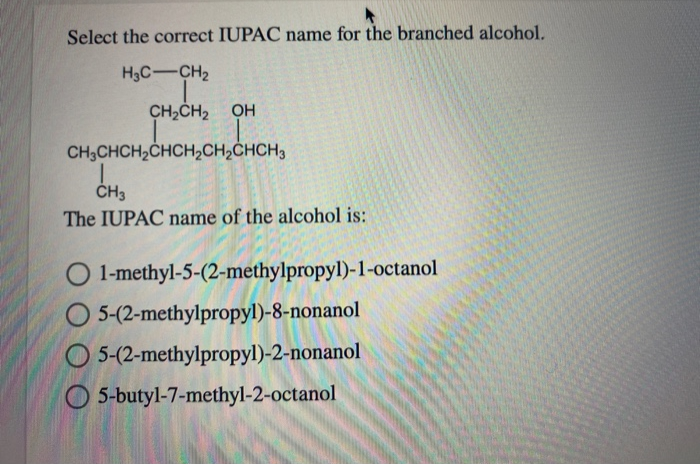 Select the correct IUPAC name for the branched alcohol.
H3C-CH₂
CH₂CH₂ OH
CH3CHCH₂CHCH₂CH₂CHCH3
|
CH3
The IUPAC name of the alcohol is:
1-methyl-5-(2-methylpropyl)-1-octanol
O 5-(2-methylpropyl)-8-nonanol
O
5-(2-methylpropyl)-2-nonanol
5-butyl-7-methyl-2-octanol