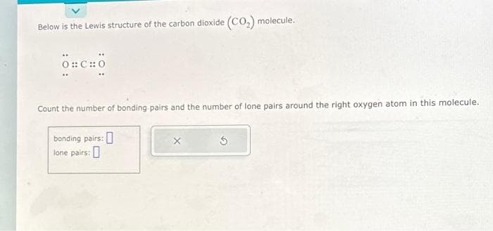 Below is the Lewis structure of the carbon dioxide (CO₂) molecule.
OCH
Count the number of bonding pairs and the number of lone pairs around the right oxygen atom in this molecule.
bonding pairs:
lone pairs:
X