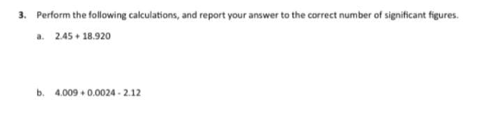 3. Perform the following calculations, and report your answer to the correct number of significant figures.
a. 2.45 + 18.920
b. 4.009 +0.0024-2.12