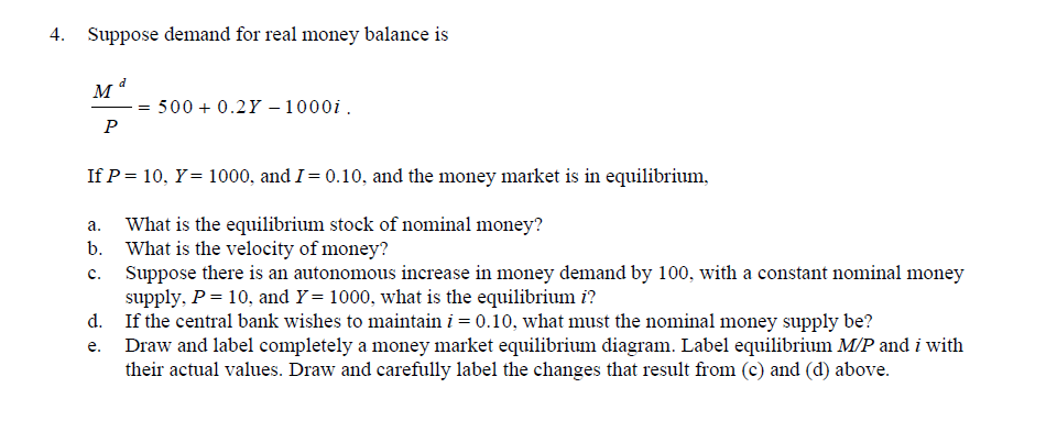 4. Suppose demand for real money balance is
500 + 0.2Y –1000i.
P
If P = 10, Y= 1000, and I= 0.10, and the money market is in equilibrium,
What is the equilibrium stock of nominal money?
b. What is the velocity of money?
Suppose there is an autonomous increase in money demand by 100, with a constant nominal money
supply, P = 10, and Y= 1000, what is the equilibrium i?
d. If the central bank wishes to maintain i = 0.10, what must the nominal money supply be?
Draw and label completely a money market equilibrium diagram. Label equilibrium M/P and i with
their actual values. Draw and carefully label the changes that result from (c) and (d) above.
а.
c.
е.
