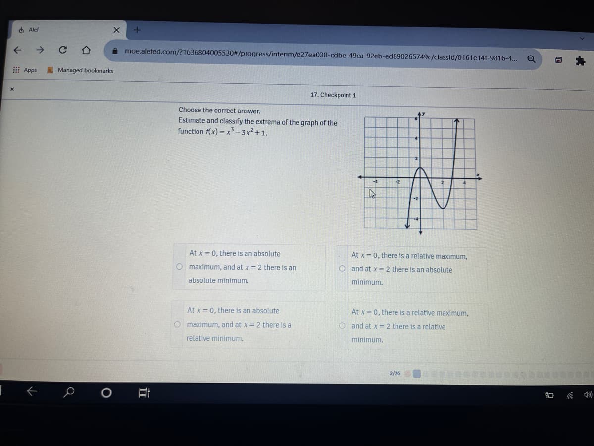 4 Alef
->
A moe.alefed.com/?1636804005530#/progress/interim/e27ea038-cdbe-49ca-92eb-ed890265749c/classld/0161e14f-9816-4...
: Apps
I Managed bookmarks
17. Checkpoint 1
Choose the correct answer.
Estimate and classify the extrema of the graph of the
function f(x) = x³ – 3x²+ 1.
-4
At x= 0, there is an absolute
At x = 0, there is a relative maximum,
O maximum, and at x = 2 there is an
O and at x = 2 there is an absolute
absolute minimum.
minimum.
At x = 0, there is an absolute
At x = 0, there is a relative maximum,
O maximum, and at x = 2 there is a
O and at x = 2 there is a relative
relative minimum.
minimum.
2/26
