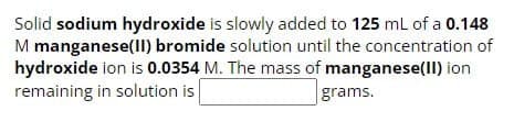 Solid sodium hydroxide is slowly added to 125 mL of a 0.148
M manganese(II) bromide solution until the concentration of
hydroxide ion is 0.0354 M. The mass of manganese(II) ion
remaining in solution is
grams.