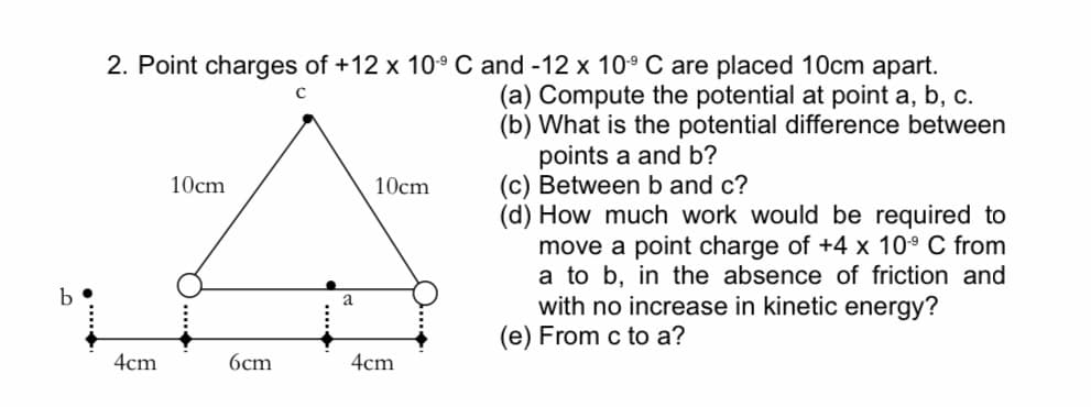 2. Point charges of +12 x 10° C and -12 x 10° C are placed 10cm apart.
(a) Compute the potential at point a, b, c.
(b) What is the potential difference between
points a and b?
(c) Between b and c?
(d) How much work would be required to
move a point charge of +4 x 10° C from
a to b, in the absence of friction and
with no increase in kinetic energy?
(e) From c to a?
10cm
10cm
a
4cm
6cm
4cm
