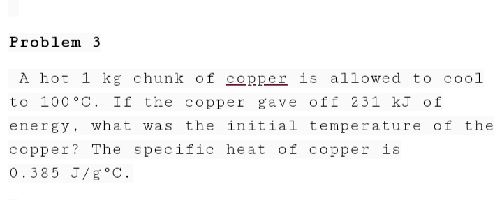 Problem 3
A hot 1 kg chunk of copper is allowed to cool
to 100 °C. If the copper gave off 231 kJ of
energy, what was the initial temper ature of the
copper? The specific heat of copper is
0.385 J/g °C.
