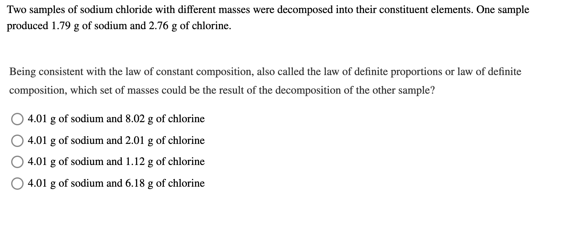 Two samples of sodium chloride with different masses were decomposed into their constituent elements. One sample
produced 1.79 g of sodium and 2.76 g of chlorine.
Being consistent with the law of constant composition, also called the law of definite proportions or law of definite
composition, which set of masses could be the result of the decomposition of the other sample?
O 4.01 g of sodium and 8.02 g of chlorine
4.01 g of sodium and 2.01 g of chlorine
4.01 g of sodium and 1.12 g of chlorine
4.01 g of sodium and 6.18 g of chlorine
