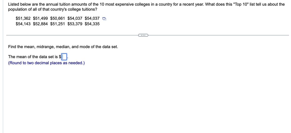 Listed below are the annual tuition amounts of the 10 most expensive colleges in a country for a recent year. What does this "Top 10" list tell us about the
population of all of that country's college tuitions?
$51,362 $51,499 $50,661 $54,037 $54,037
$54,143 $52,884 $51,251 $53,379 $54,335
Find the mean, midrange, median, and mode of the data set.
The mean of the data set is $.
(Round to two decimal places as needed.)