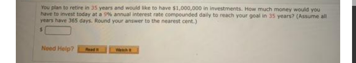 You plan to retire in 35 years and would like to have $1,000,000 in investments. How much money would you
have to invest today at a 9% annual interest rate compounded daily to reach your goal in 35 years? (Assume all
years have 365 days. Round your answer to the nearest cent.)
%21
Need Help?
Read i
Weh
