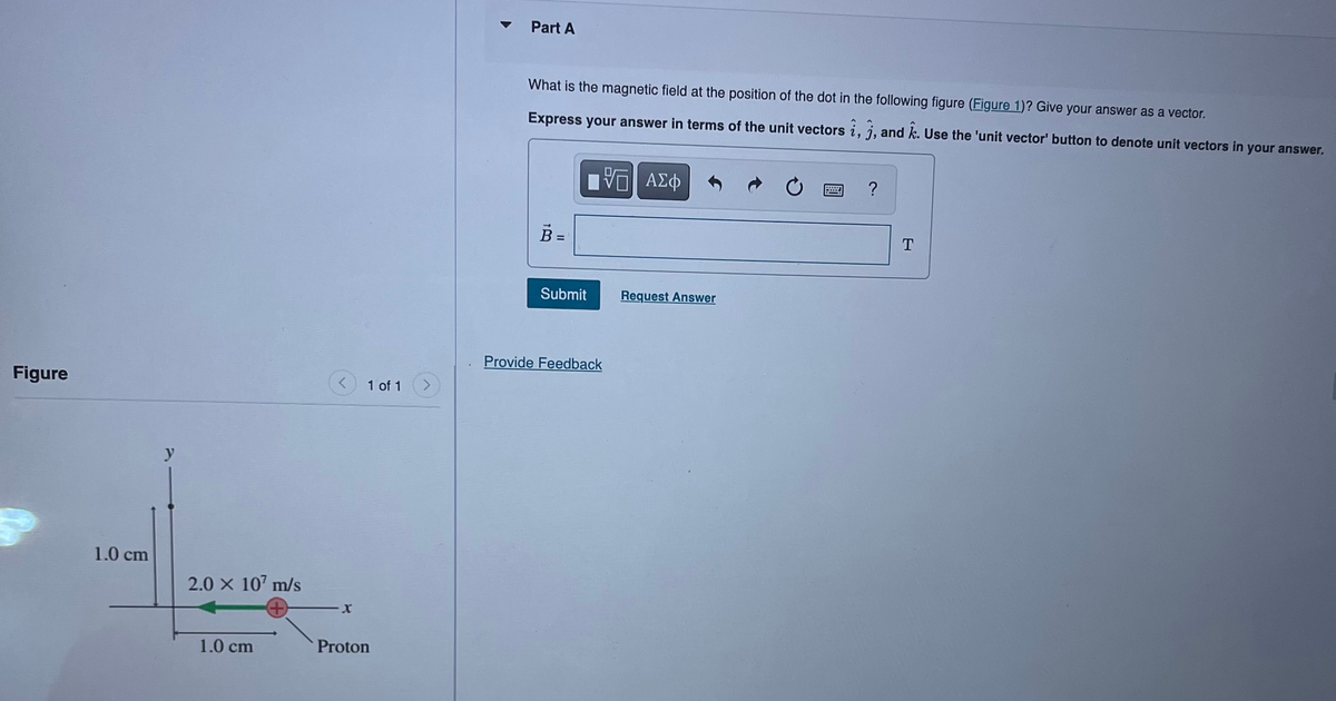Figure
1.0 cm
2.0 x 107 m/s
1.0 cm
X
1 of 1
Proton
Part A
What is the magnetic field at the position of the dot in the following figure (Figure 1)? Give your answer as a vector.
Express your answer in terms of the unit vectors i, j, and k. Use the 'unit vector' button to denote unit vectors in your answer.
ΠΫΠΙ ΑΣΦ
B =
Submit
Provide Feedback
Request Answer
?
T