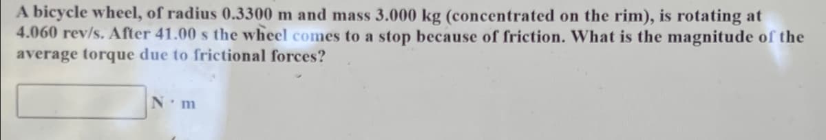 A bicycle wheel, of radius 0.3300 m and mass 3.000 kg (concentrated on the rim), is rotating at
4.060 rev/s. After 41.00 s the wheel comes to a stop because of friction. What is the magnitude of the
average torque due to frictional forces?
N m
