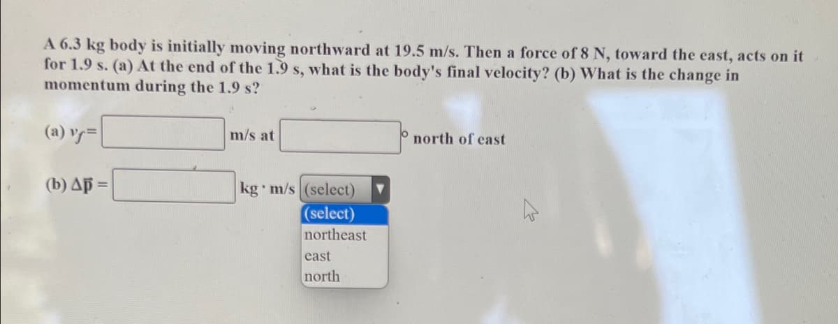 A 6.3 kg body is initially moving northward at 19.5 m/s. Then a force of 8 N, toward the east, acts on it
for 1.9 s. (a) At the end of the 1.9 s, what is the body's final velocity? (b) What is the change in
momentum during the 1.9 s?
(a) v=
m/s at
north of east
(b) Ap =
kg m/s (select)
(select)
northeast
east
north
