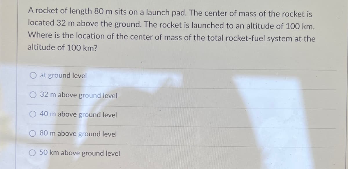 A rocket of length 80 m sits on a launch pad. The center of mass of the rocket is
located 32 m above the ground. The rocket is launched to an altitude of 100 km.
Where is the location of the center of mass of the total rocket-fuel system at the
altitude of 100 km?
at ground level
32 m above ground level
40 m above ground level
80 m above ground level
50 km above ground level
