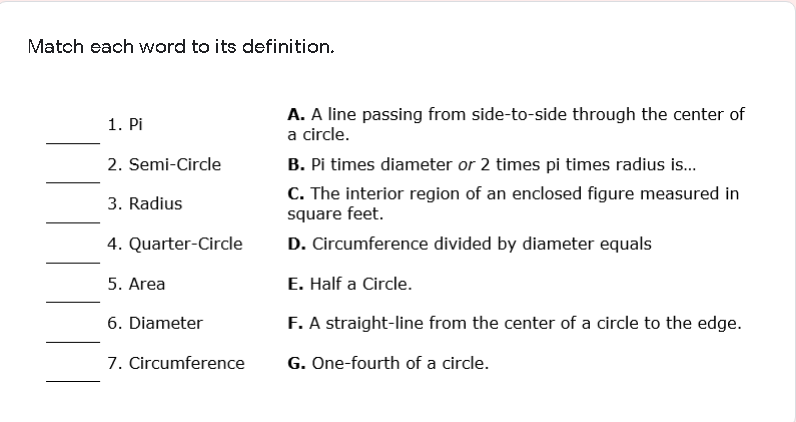 Match each word to its definition.
1. Pi
A. A line passing from side-to-side through the center of
a circle.
2. Semi-Circle
B. Pi times diameter or 2 times pi times radius is..
C. The interior region of an enclosed figure measured in
square feet.
3. Radius
4. Quarter-Circle
D. Circumference divided by diameter equals
5. Area
E. Half a Circle.
F. A straight-line from the center of a circle to the edge.
6. Diameter
7. Circumference
G. One-fourth of a circle.
