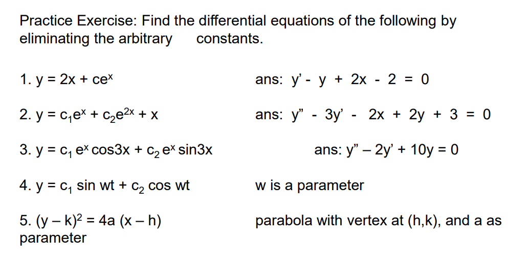 Practice Exercise: Find the differential equations of the following by
eliminating the arbitrary
constants.
1. у %3D 2х + сех
ans: y' - у + 2х - 2 %3D 0
2. y = c,ex + C2e2x + x
ans: y" - 3y' - 2х + 2у + 3 %3D 0
3. у %3 С, ех cos3x + с, ex sin3xх
ans: y" – 2y' + 10y = 0
4. y = c, sin wt + C2 cos wt
w is a parameter
5. (у — k)2 %3D 4a (х - Һ)
parameter
parabola with vertex at (h,k), and a as
