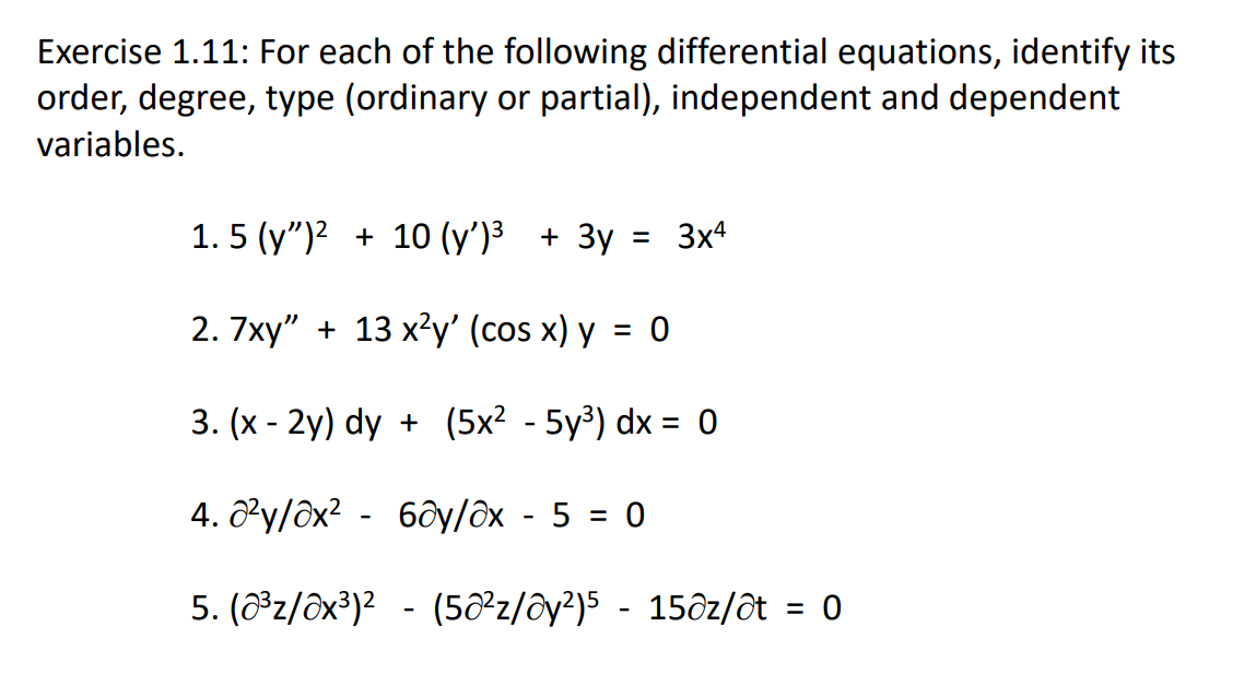 Exercise 1.11: For each of the following differential equations, identify its
order, degree, type (ordinary or partial), independent and dependent
variables.
1. 5 (y")? + 10 (y')³ + 3y = 3x4
2. 7xy" + 13 x?y' (cos x) y
= 0
3. (x - 2y) dy + (5x² - 5y³) dx = 0
%3D
4. ôły/ôx? - 6ôy/ôx - 5 = 0
5. (z/ôx³)? - (5²z/ôy?)5 - 15ôz/ət = 0
%3D
