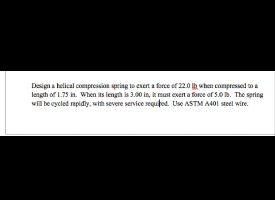 Design a helical compression spring to exert a force of 22.0 lb when compressed to a
length of 1.75 in. When its length is 3.00 in, it must exert a force of 5.0 lb. The spring
will be cycled rapidly, with severe service required. Use ASTM A401 steel wire.