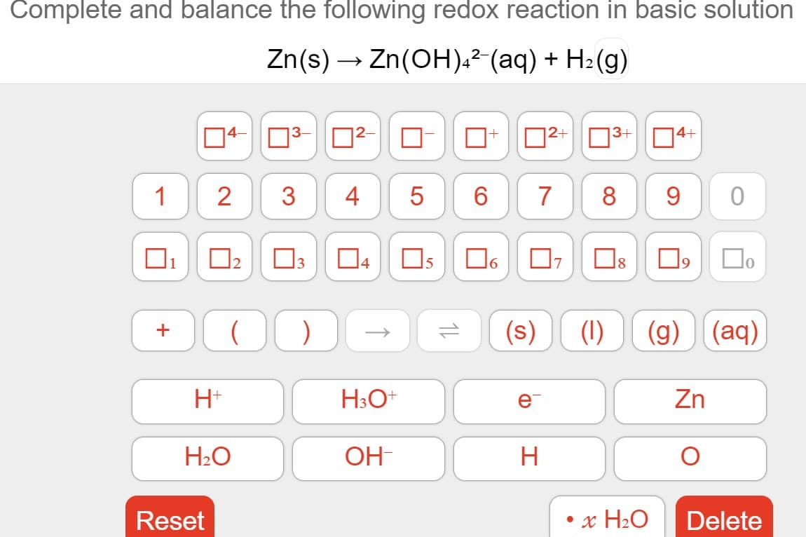 Complete and balance the following redox reaction in basic solution
Zn(s) → Zn(OH),²-(aq) + H2(g)
+
3+
14+
1
3
4
6.
7
8
1
15
19
(s)
(1)
(g)
(aq)
+
H+
H3O+
e
Zn
H2O
OH-
H
Reset
• x H2O
Delete
2.
