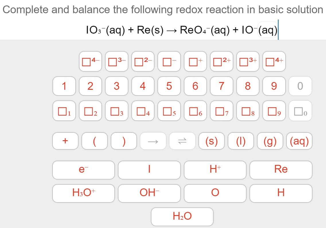 Complete and balance the following redox reaction in basic solution
10: (aq) + Re(s) → ReO4 (aq) + 10 (aq)
|4- 3-
|2+ N3+
4+
1
3
6.
7
8
9.
1
O2
3
|4
Os
18
(s)
(1)
(g)
(aq)
+
e
H+
Re
H3O+
OH-
H
H2O
4-
