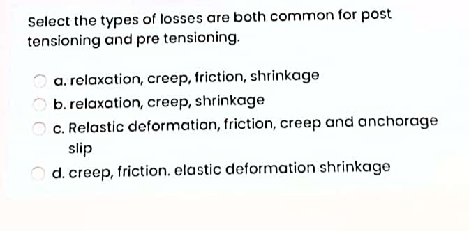 Select the types of losses are both common for post
tensioning and pre tensioning.
a. relaxation, creep, friction, shrinkage
b. relaxation, creep, shrinkage
c. Relastic deformation, friction, creep and anchorage
slip
d. creep, friction. elastic deformation shrinkage
