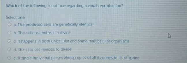 Which of the following is not true regarding asexual reproduction?
Select one
O a The produced cels are genetically identical
O b. The cells use mitosis to divide
Ocit happens in both unicellular and some multicellular organisms
O d. The cells use meiosis to divide
O e. A single individual passes along copies.of all its genes to its offspring
