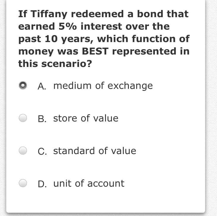 If Tiffany redeemed a bond that
earned 5% interest over the
past 10 years, which function of
money was BEST represented in
this scenario?
A. medium of exchange
B. store of value
C. standard of value
D. unit of account
