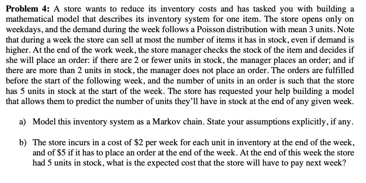 Problem 4: A store wants to reduce its inventory costs and has tasked you with building a
mathematical model that describes its inventory system for one item. The store opens only on
weekdays, and the demand during the week follows a Poisson distribution with mean 3 units. Note
that during a week the store can sell at most the number of items it has in stock, even if demand is
higher. At the end of the work week, the store manager checks the stock of the item and decides if
she will place an order: if there are 2 or fewer units in stock, the manager places an order; and if
there are more than 2 units in stock, the manager does not place an order. The orders are fulfilled
before the start of the following week, and the number of units in an order is such that the store
has 5 units in stock at the start of the week. The store has requested your help building a model
that allows them to predict the number of units they'll have in stock at the end of any given week.
a) Model this inventory system as a Markov chain. State your assumptions explicitly, if any.
b)
The store incurs in a cost of $2 per week for each unit in inventory at the end of the week,
and of $5 if it has to place an order at the end of the week. At the end of this week the store
had 5 units in stock, what is the expected cost that the store will have to pay next week?