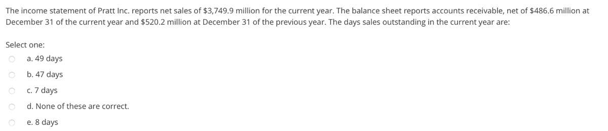 The income statement of Pratt Inc. reports net sales of $3,749.9 million for the current year. The balance sheet reports accounts receivable, net of $486.6 million at
December 31 of the current year and $520.2 million at December 31 of the previous year. The days sales outstanding in the current year are:
Select one:
a. 49 days
b. 47 days
c. 7 days
d. None of these are correct.
e. 8 days