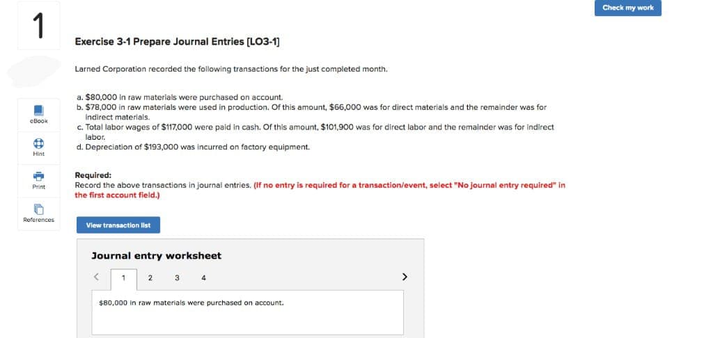 1
eBook
10
Hint
p
Print
References
Exercise 3-1 Prepare Journal Entries [LO3-1]
Larned Corporation recorded the following transactions for the just completed month.
a. $80,000 in raw materials were purchased on account.
b. $78,000 in raw materials were used in production. Of this amount, $66,000 was for direct materials and the remainder was for
indirect materials.
c. Total labor wages of $117,000 were paid in cash. Of this amount, $101,900 was for direct labor and the remainder was for indirect
labor.
d. Depreciation of $193,000 was incurred on factory equipment.
Required:
Record the above transactions in journal entries. (If no entry is required for a transaction/event, select "No journal entry required" in
the first account field.)
View transaction list
Journal entry worksheet
<
1
$80,000 in raw materials were purchased on account.
>
Check my work