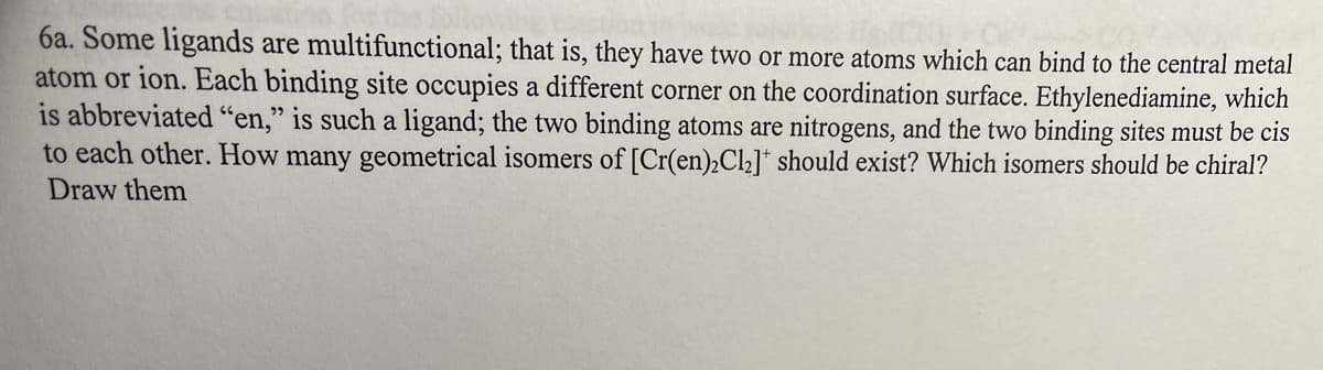 6a. Some ligands are multifunctional; that is, they have two or more atoms which can bind to the central metal
atom or ion. Each binding site occupies a different corner on the coordination surface. Ethylenediamine, which
is abbreviated "en," is such a ligand; the two binding atoms are nitrogens, and the two binding sites must be cis
to each other. How many geometrical isomers of [Cr(en)2Cl₂]* should exist? Which isomers should be chiral?
Draw them